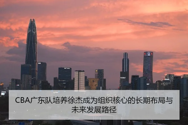 CBA广东队培养徐杰成为组织核心的长期布局与未来发展路径