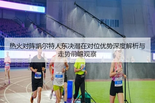 热火对阵凯尔特人东决潜在对位优势深度解析与走势前瞻观察
