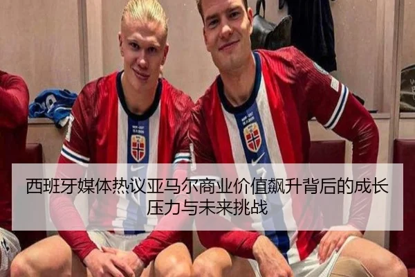 西班牙媒体热议亚马尔商业价值飙升背后的成长压力与未来挑战