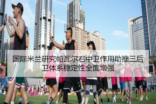 国际米兰研究帕瓦尔右中卫作用助推三后卫体系稳定性全面增强