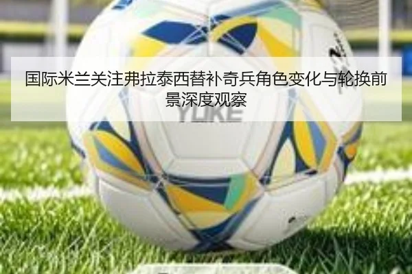 国际米兰关注弗拉泰西替补奇兵角色变化与轮换前景深度观察